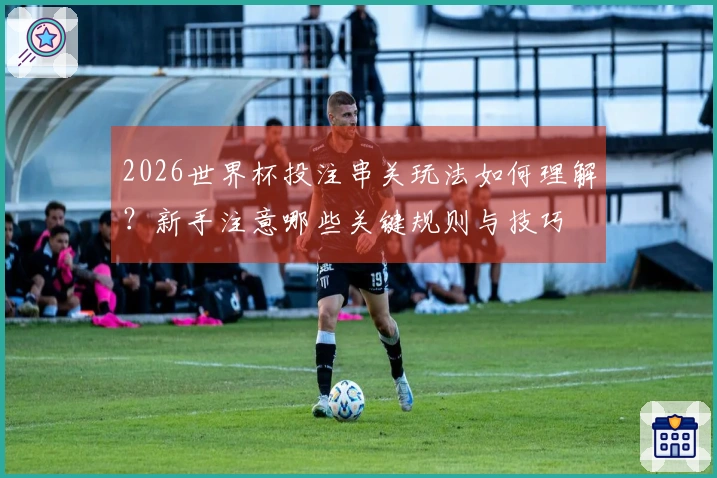 2026世界杯投注串关玩法如何理解？新手注意哪些关键规则与技巧